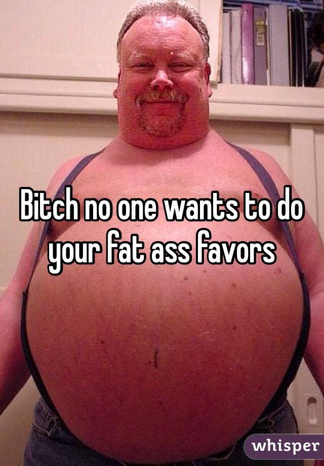 Bitch no one wants to do your fat ass favors