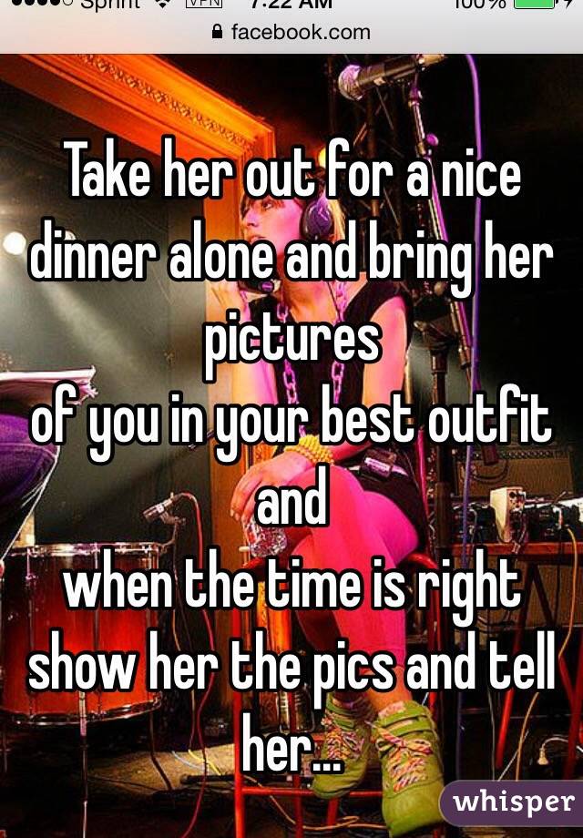 Take her out for a nice dinner alone and bring her pictures
of you in your best outfit and
when the time is right show her the pics and tell her...