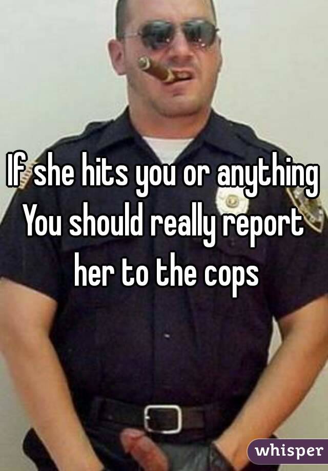 If she hits you or anything
You should really report her to the cops