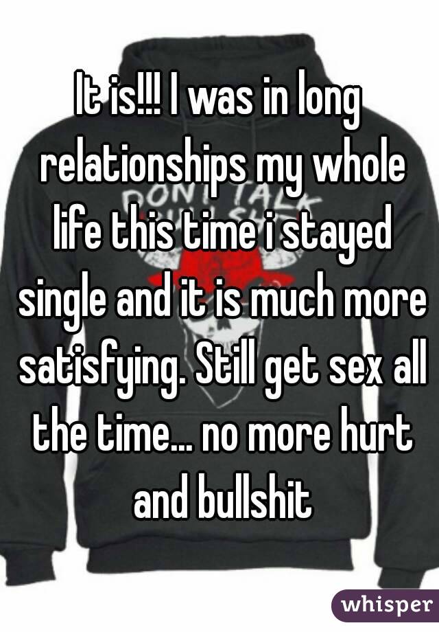 It is!!! I was in long relationships my whole life this time i stayed single and it is much more satisfying. Still get sex all the time... no more hurt and bullshit