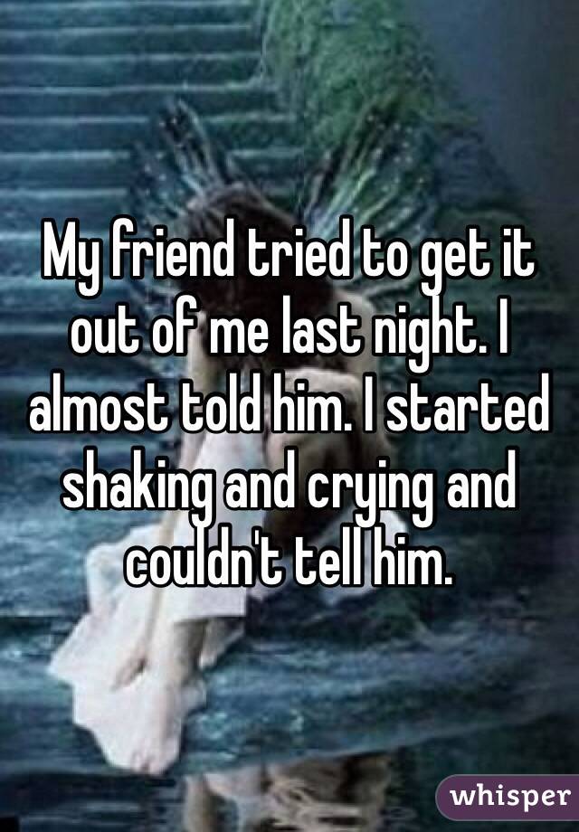 My friend tried to get it out of me last night. I almost told him. I started shaking and crying and couldn't tell him. 