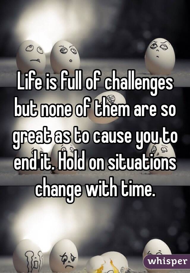 Life is full of challenges but none of them are so great as to cause you to end it. Hold on situations change with time. 
