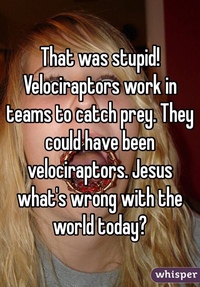 That was stupid! Velociraptors work in teams to catch prey. They could have been velociraptors. Jesus what's wrong with the world today?