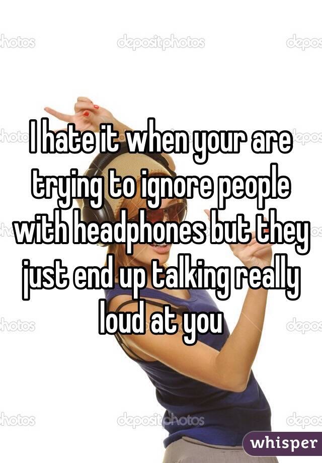 I hate it when your are trying to ignore people with headphones but they just end up talking really loud at you 