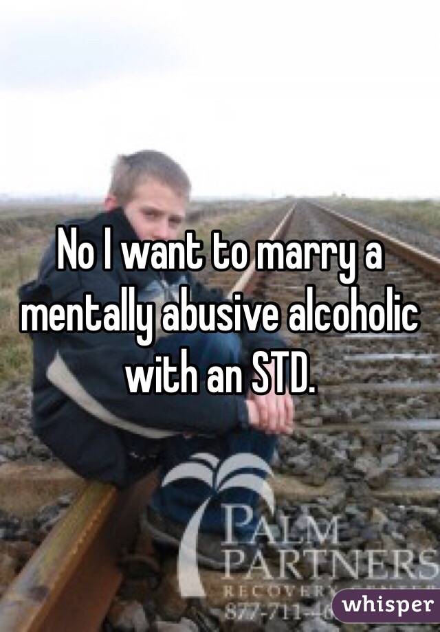 No I want to marry a mentally abusive alcoholic with an STD.