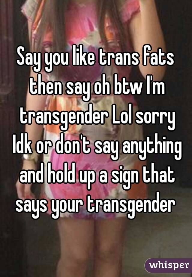 Say you like trans fats then say oh btw I'm transgender Lol sorry Idk or don't say anything and hold up a sign that says your transgender 