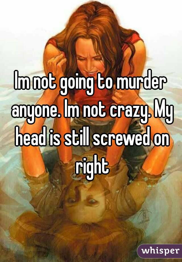 Im not going to murder anyone. Im not crazy. My head is still screwed on right