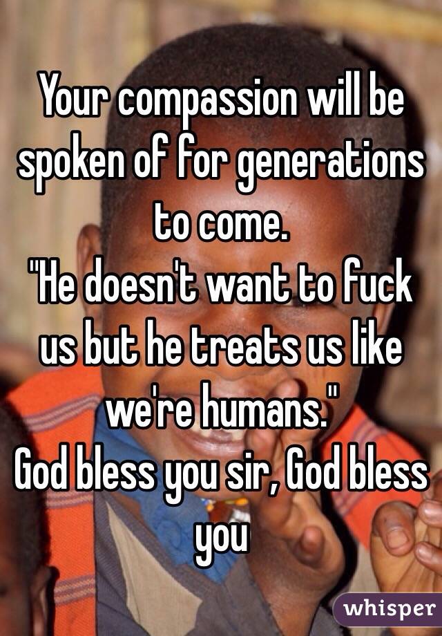 Your compassion will be spoken of for generations to come. 
"He doesn't want to fuck us but he treats us like we're humans." 
God bless you sir, God bless you