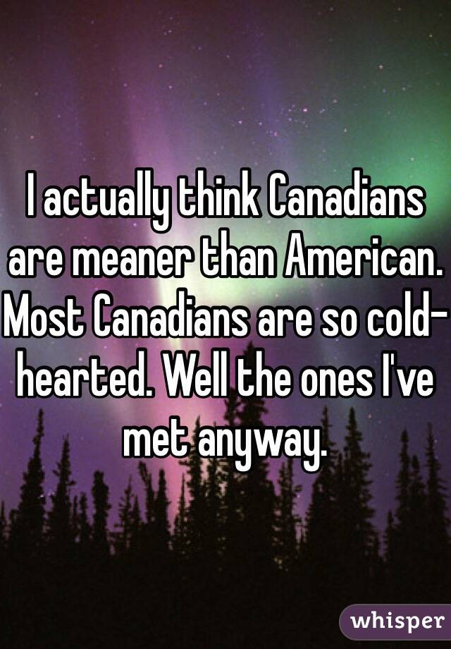 I actually think Canadians are meaner than American. 
Most Canadians are so cold-hearted. Well the ones I've met anyway. 