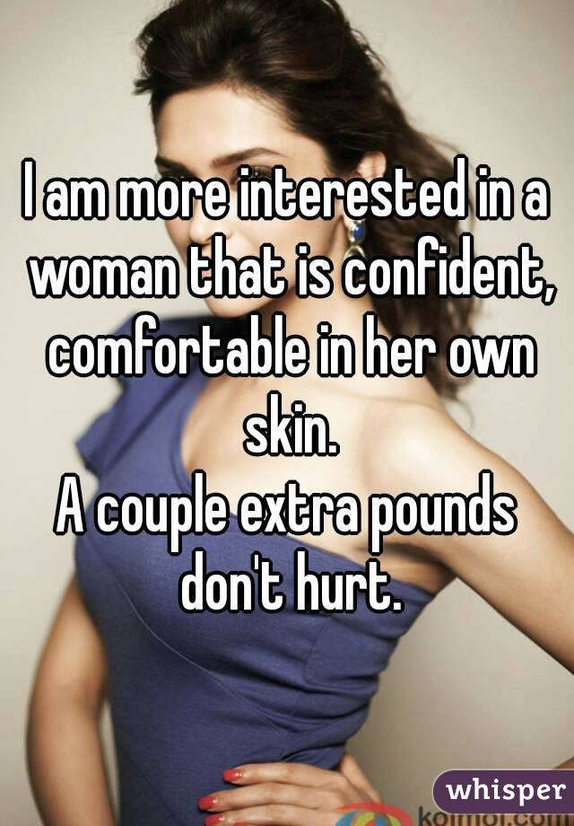 I am more interested in a woman that is confident, comfortable in her own skin.
A couple extra pounds don't hurt.