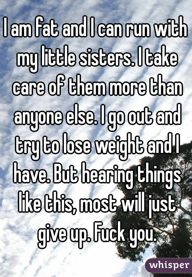 I am fat and I can run with my little sisters. I take care of them more than anyone else. I go out and try to lose weight and I have. But hearing things like this, most will just give up. Fuck you.