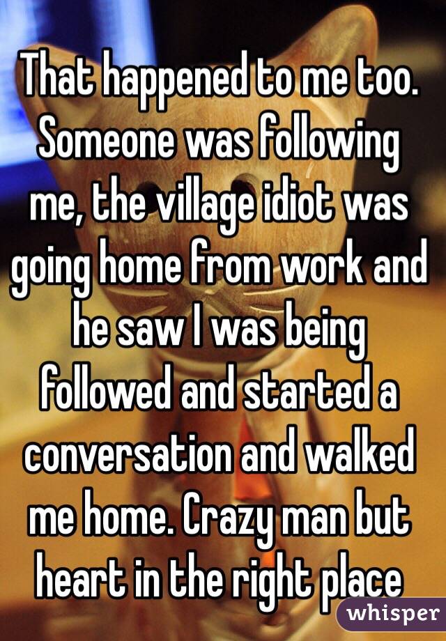 That happened to me too. Someone was following me, the village idiot was going home from work and he saw I was being followed and started a conversation and walked me home. Crazy man but heart in the right place