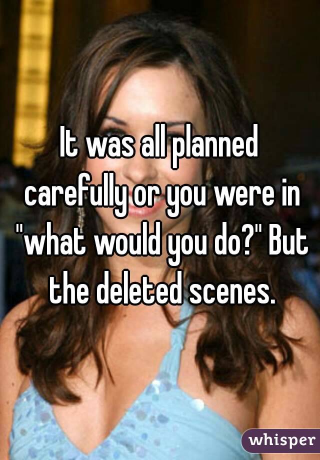 It was all planned carefully or you were in "what would you do?" But the deleted scenes.