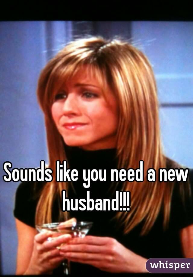 Sounds like you need a new husband!!! 