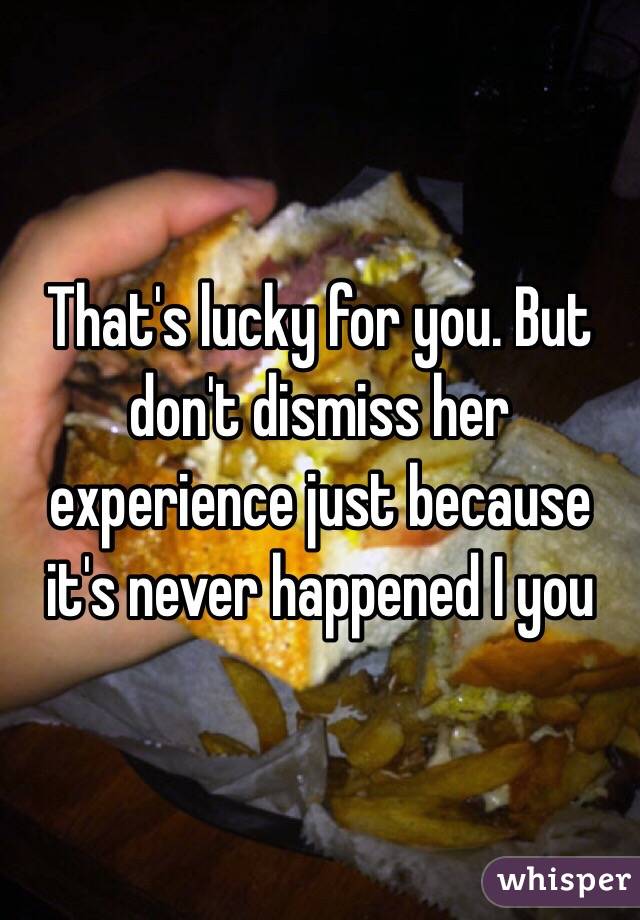 That's lucky for you. But don't dismiss her experience just because it's never happened I you 