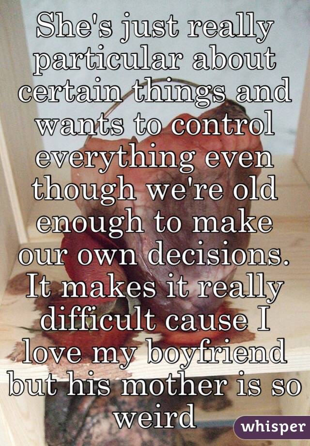 She's just really particular about certain things and wants to control everything even though we're old enough to make our own decisions. It makes it really difficult cause I love my boyfriend but his mother is so weird