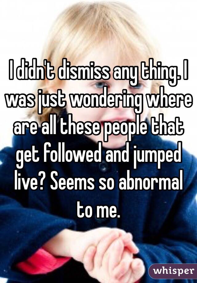 I didn't dismiss any thing. I was just wondering where are all these people that get followed and jumped live? Seems so abnormal to me. 