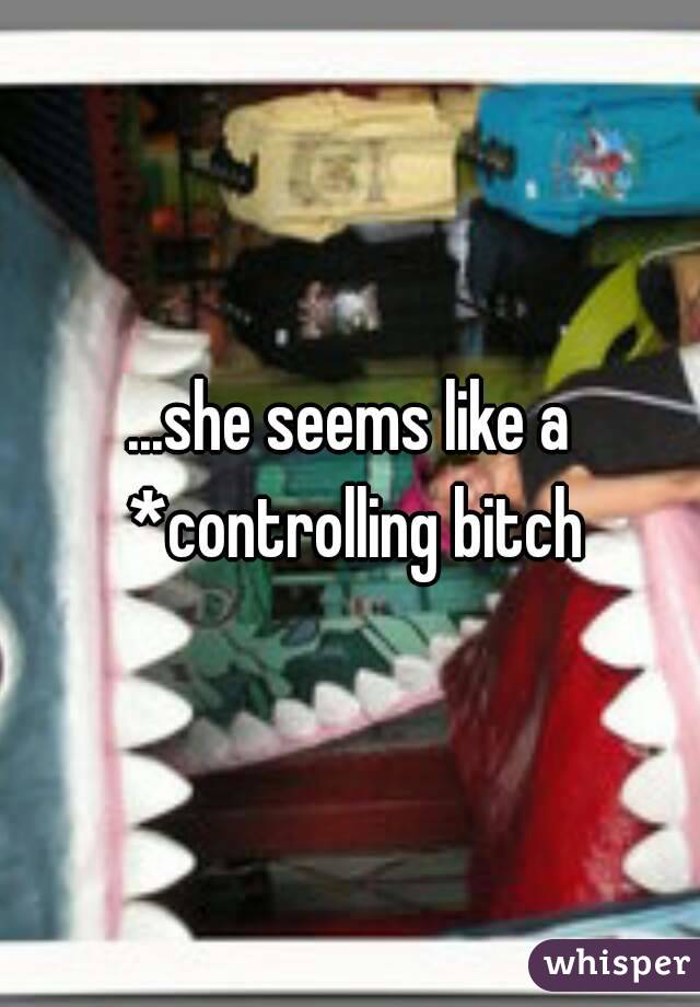 ...she seems like a *controlling bitch