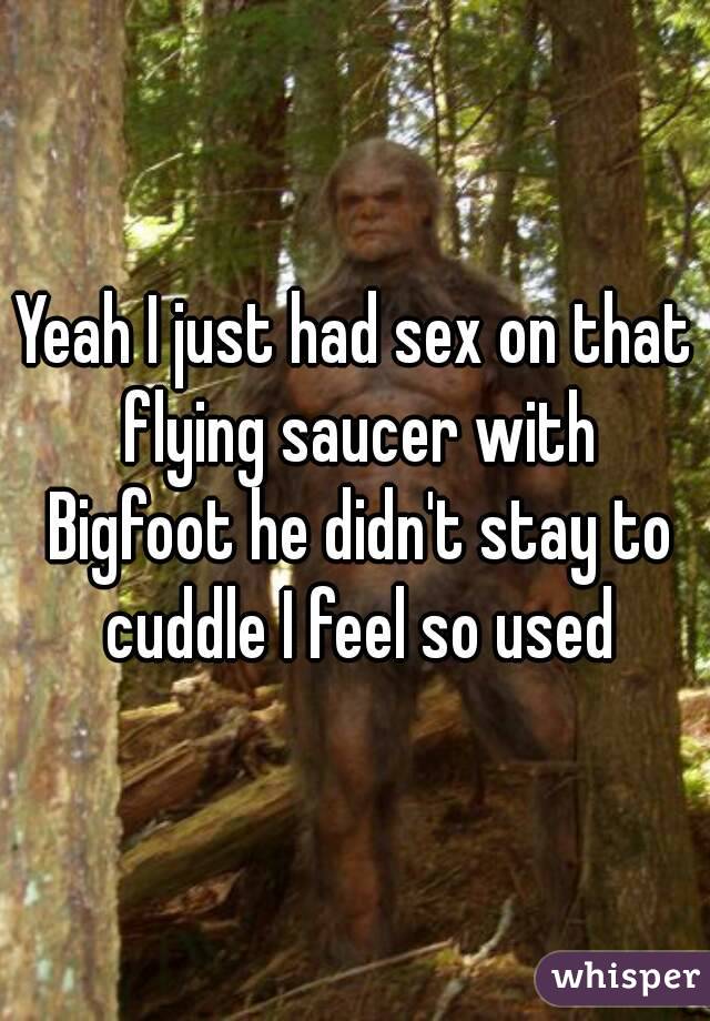 Yeah I just had sex on that flying saucer with Bigfoot he didn't stay to cuddle I feel so used