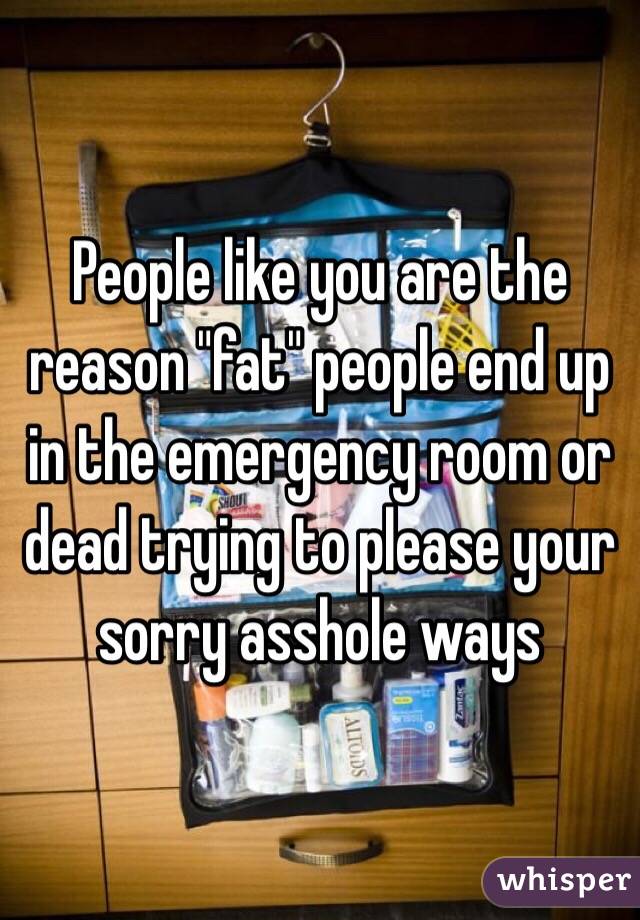 People like you are the reason "fat" people end up in the emergency room or dead trying to please your sorry asshole ways 