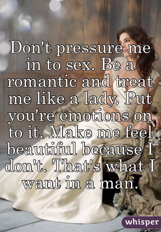 Don't pressure me in to sex. Be a romantic and treat me like a lady. Put you're emotions on to it. Make me feel beautiful because I don't. That's what I want in a man.