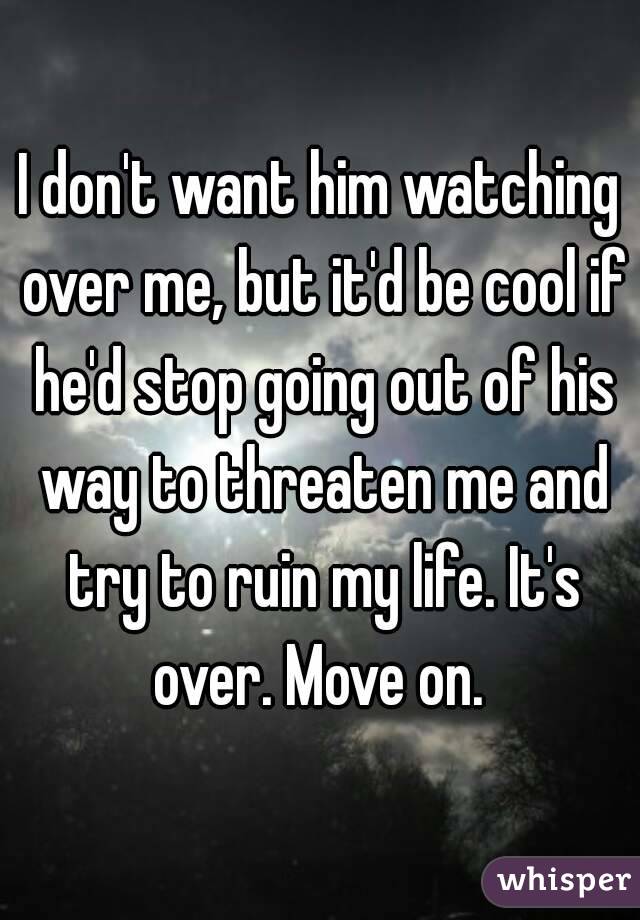I don't want him watching over me, but it'd be cool if he'd stop going out of his way to threaten me and try to ruin my life. It's over. Move on. 