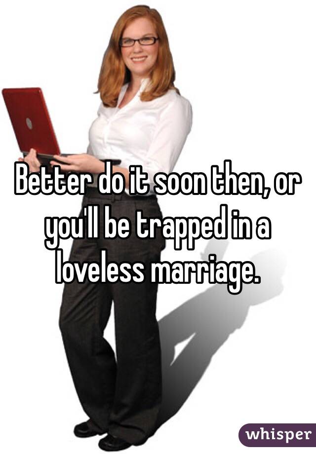 Better do it soon then, or you'll be trapped in a loveless marriage.