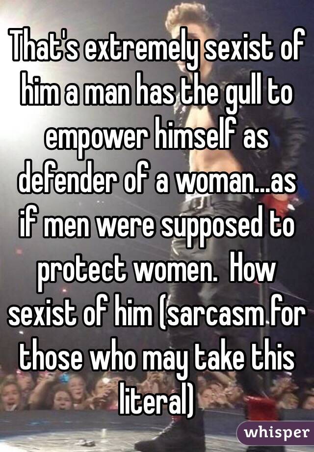 That's extremely sexist of him a man has the gull to empower himself as defender of a woman...as if men were supposed to protect women.  How sexist of him (sarcasm for those who may take this literal)