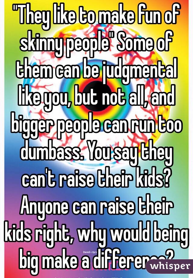 "They like to make fun of skinny people" Some of them can be judgmental like you, but not all, and bigger people can run too dumbass. You say they can't raise their kids? Anyone can raise their kids right, why would being big make a difference? 