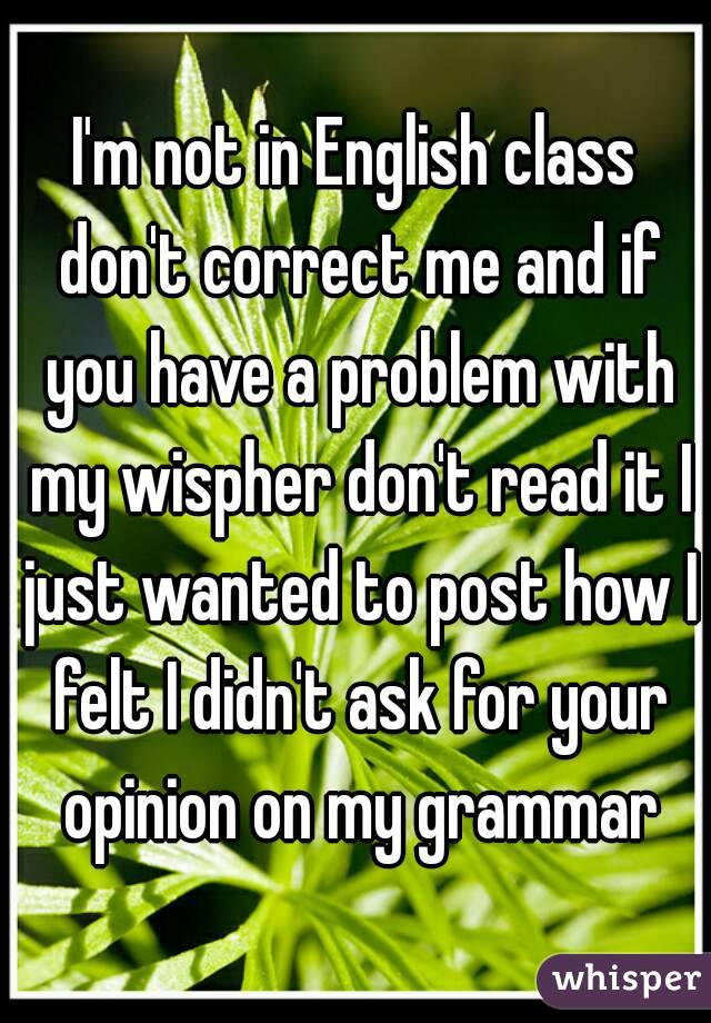 I'm not in English class don't correct me and if you have a problem with my wispher don't read it I just wanted to post how I felt I didn't ask for your opinion on my grammar