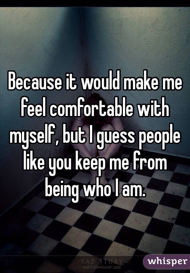 Because it would make me feel comfortable with myself, but I guess people like you keep me from being who I am.