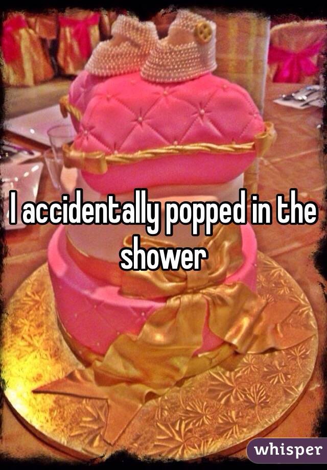 I accidentally popped in the shower