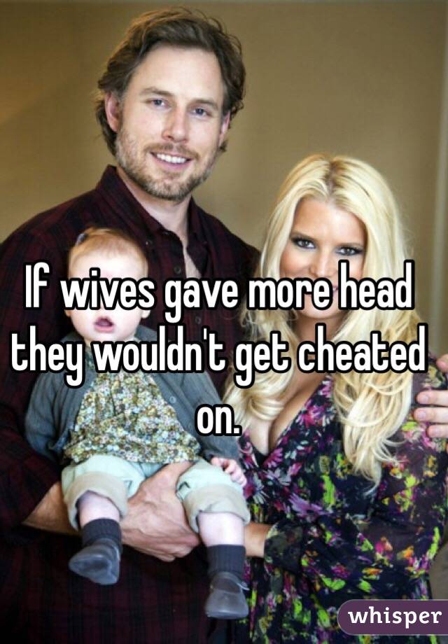 If wives gave more head they wouldn't get cheated on.