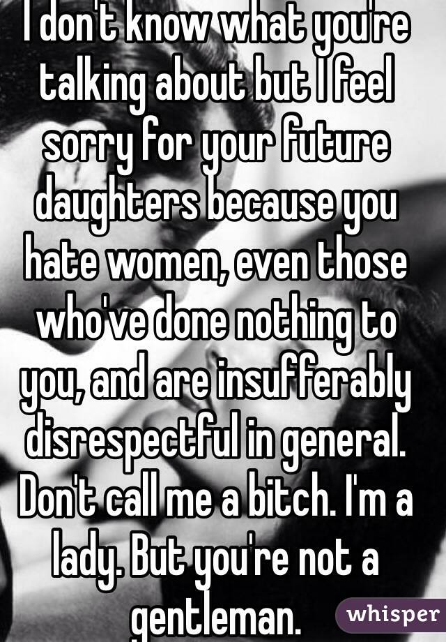 I don't know what you're talking about but I feel sorry for your future daughters because you hate women, even those who've done nothing to you, and are insufferably disrespectful in general. Don't call me a bitch. I'm a lady. But you're not a gentleman.