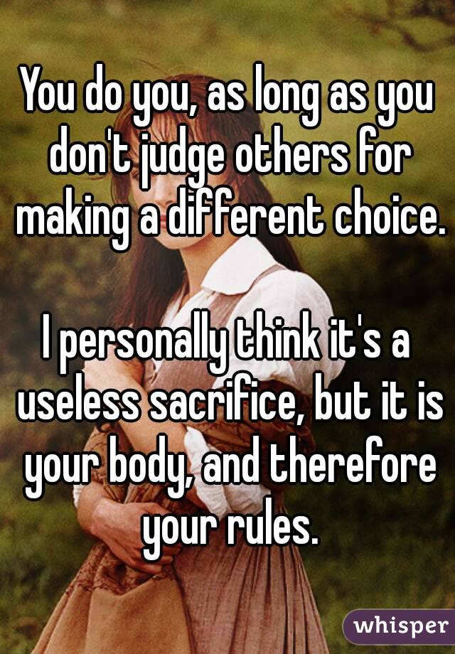 You do you, as long as you don't judge others for making a different choice. 
I personally think it's a useless sacrifice, but it is your body, and therefore your rules.