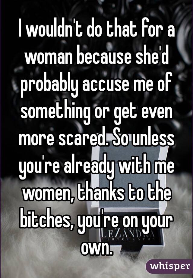 I wouldn't do that for a woman because she'd probably accuse me of something or get even more scared. So unless you're already with me women, thanks to the bitches, you're on your own.