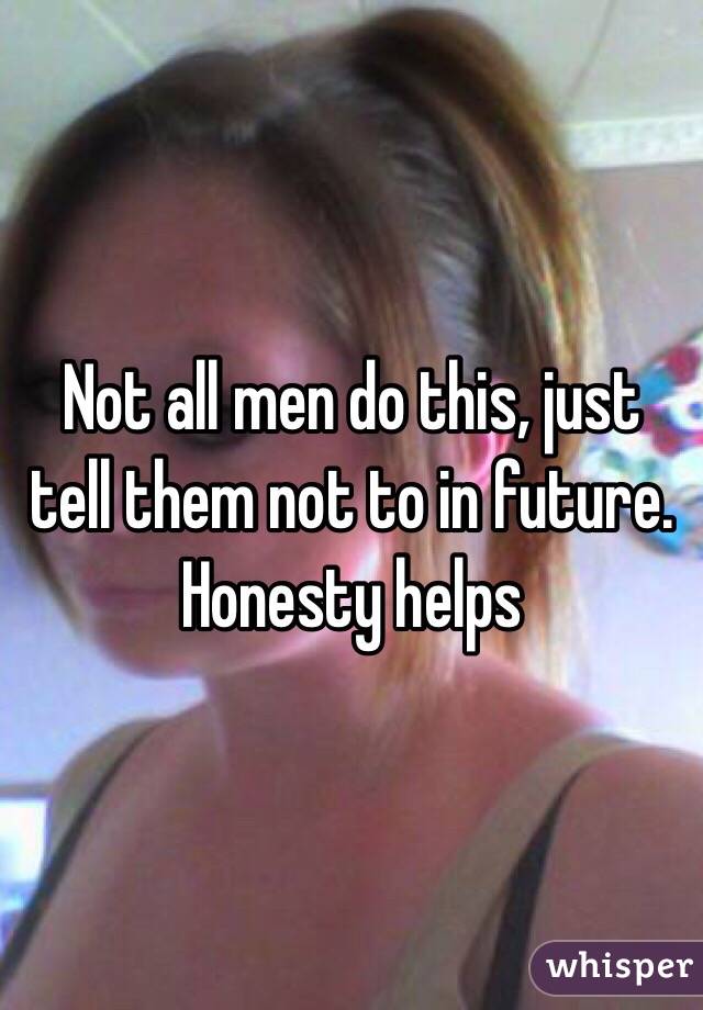 Not all men do this, just tell them not to in future. Honesty helps