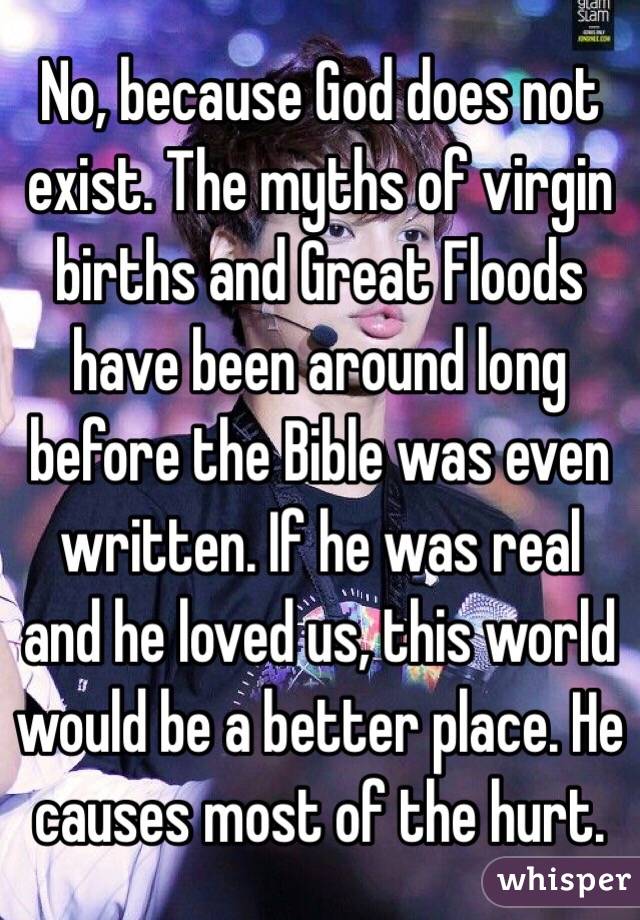 No, because God does not exist. The myths of virgin births and Great Floods have been around long before the Bible was even written. If he was real and he loved us, this world would be a better place. He causes most of the hurt. 