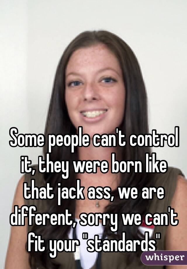Some people can't control it, they were born like that jack ass, we are different, sorry we can't fit your "standards"
