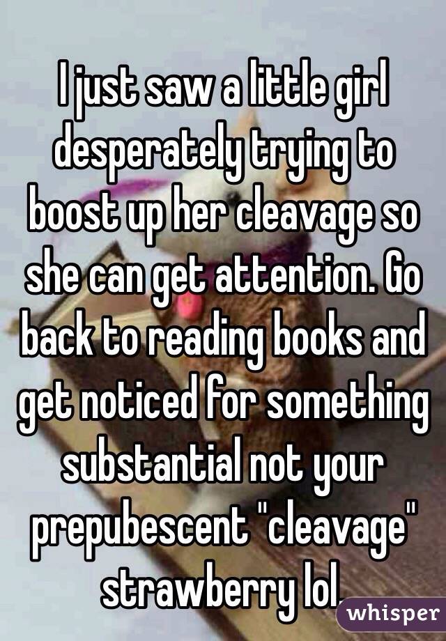 I just saw a little girl desperately trying to boost up her cleavage so she can get attention. Go back to reading books and get noticed for something substantial not your prepubescent "cleavage" strawberry lol. 