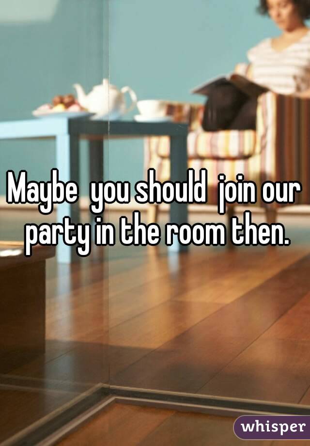 Maybe  you should  join our party in the room then.
