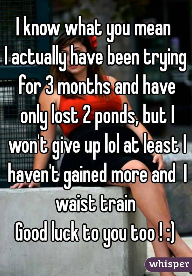 I know what you mean 
I actually have been trying for 3 months and have only lost 2 ponds, but I won't give up lol at least I haven't gained more and  I waist train 
Good luck to you too ! :)