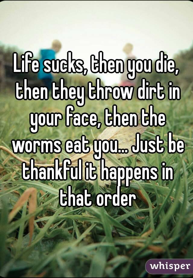 Life sucks, then you die, then they throw dirt in your face, then the worms eat you... Just be thankful it happens in that order