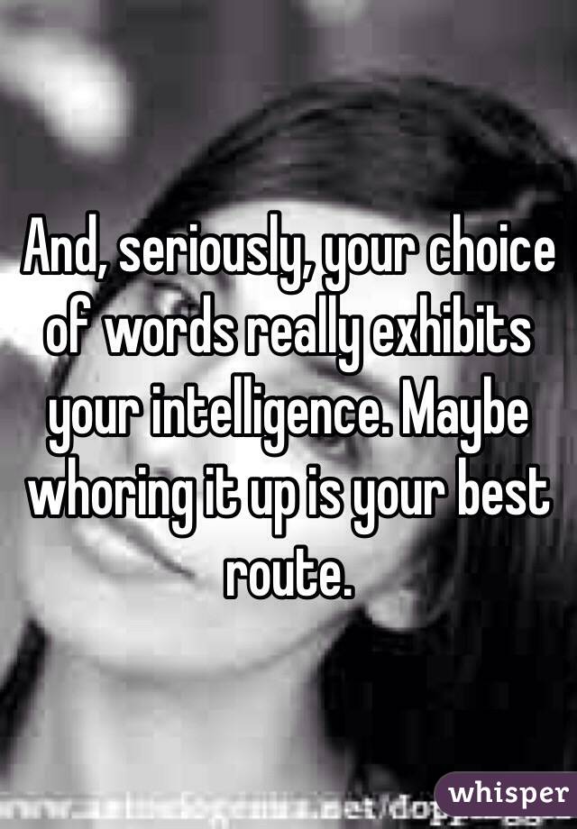 And, seriously, your choice of words really exhibits your intelligence. Maybe whoring it up is your best route. 