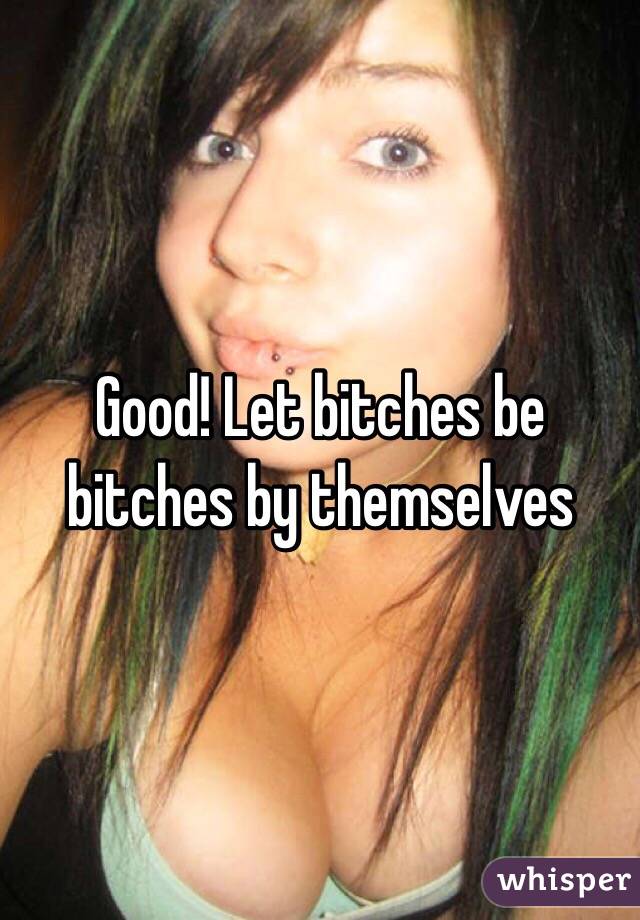 Good! Let bitches be bitches by themselves 