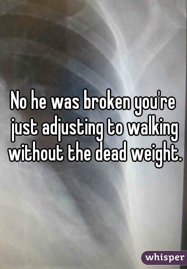 No he was broken you're just adjusting to walking without the dead weight.