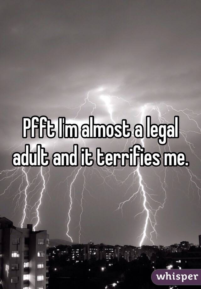 Pfft I'm almost a legal adult and it terrifies me. 