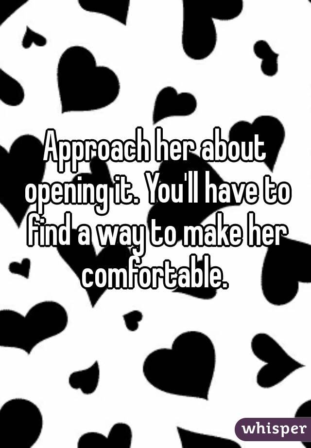 Approach her about opening it. You'll have to find a way to make her comfortable. 
