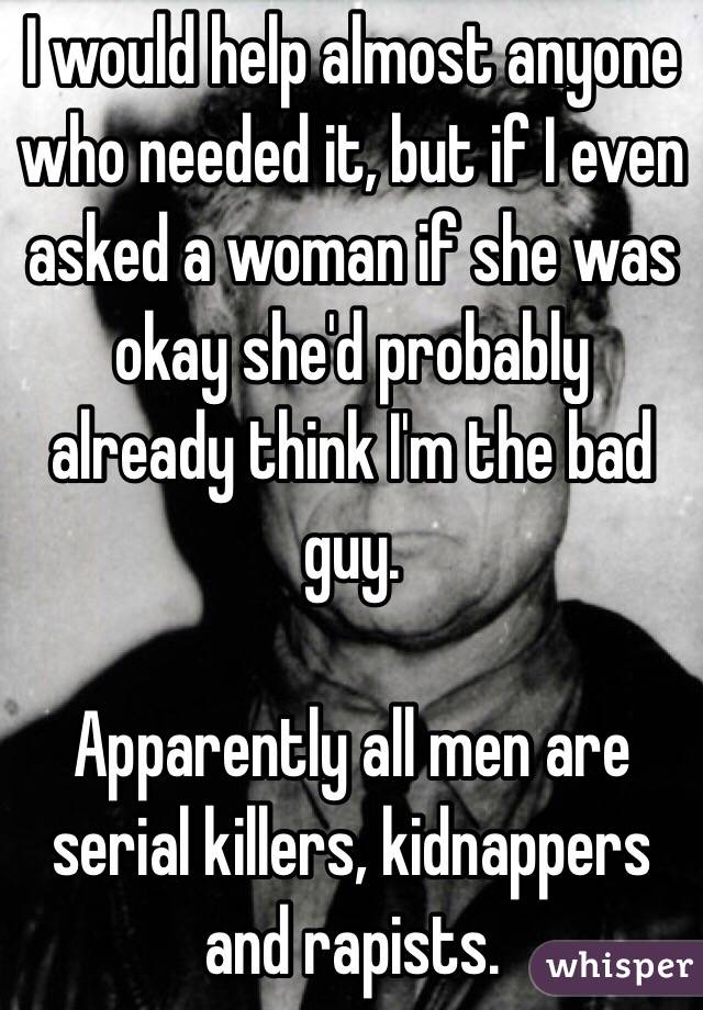 I would help almost anyone who needed it, but if I even asked a woman if she was okay she'd probably already think I'm the bad guy.

Apparently all men are serial killers, kidnappers and rapists.