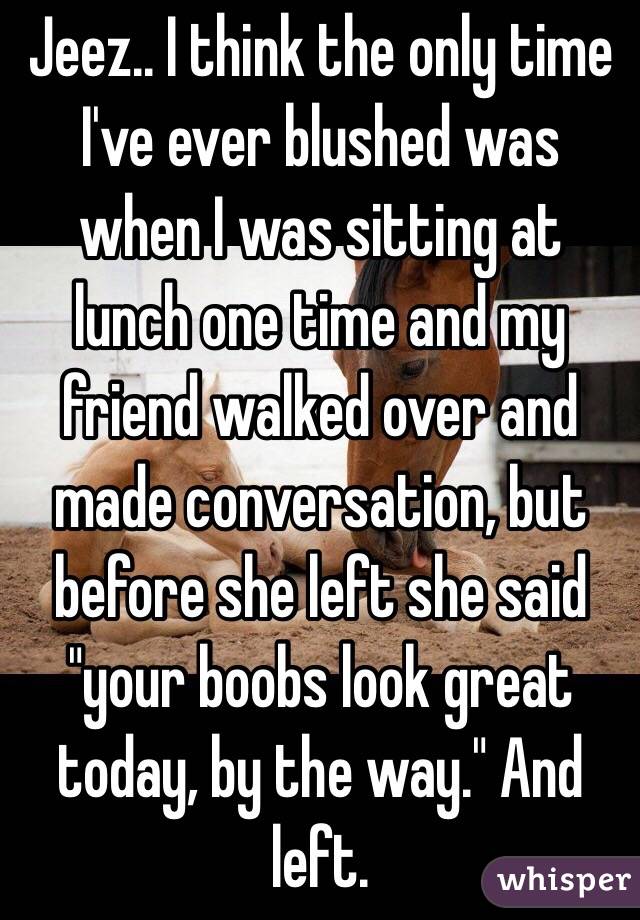 Jeez.. I think the only time I've ever blushed was when I was sitting at lunch one time and my friend walked over and made conversation, but before she left she said "your boobs look great today, by the way." And left. 